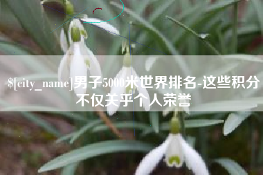 淮北男子5000米世界排名-这些积分不仅关乎个人荣誉