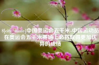 淮北中国奥运会五千米-中国运动员在奥运会五千米赛场上必将取得更加优异的成绩