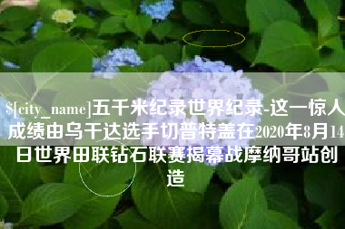 淮北五千米纪录世界纪录-这一惊人成绩由乌干达选手切普特盖在2020年8月14日世界田联钻石联赛揭幕战摩纳哥站创造