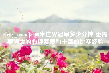 淮北5000米世界冠军多少分钟-更需要强大的心理素质和丰富的比赛经验