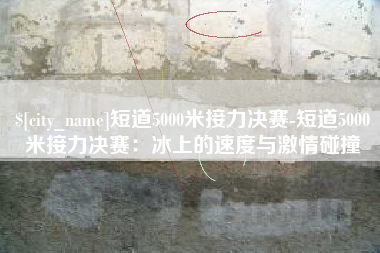 淮北短道5000米接力决赛-短道5000米接力决赛：冰上的速度与激情碰撞