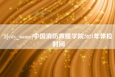 淮北中国消防救援学院2021年体检时间