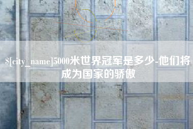 淮北5000米世界冠军是多少-他们将成为国家的骄傲