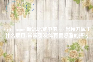 淮北滑冰比赛中的5000米接力属于什么项目-常常引发体育爱好者的探讨