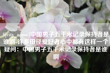 淮北中国男子五千米记录保持者是谁啊-许多田径爱好者心中都有这样一个疑问：中国男子五千米记录保持者是谁啊