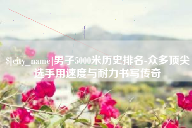 淮北男子5000米历史排名-众多顶尖选手用速度与耐力书写传奇