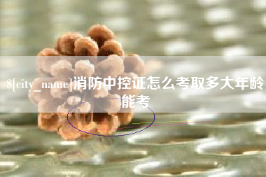 淮北消防中控证怎么考取多大年龄能考